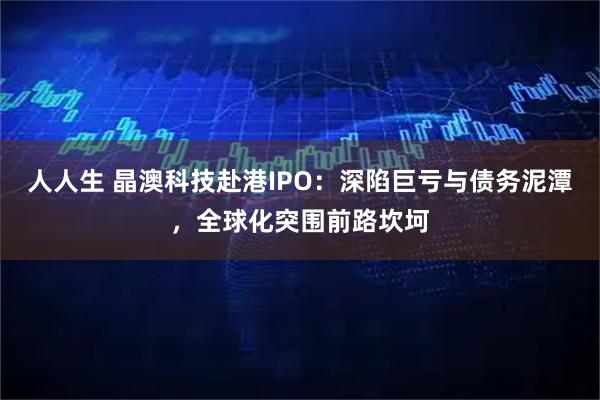 人人生 晶澳科技赴港IPO：深陷巨亏与债务泥潭，全球化突围前路坎坷