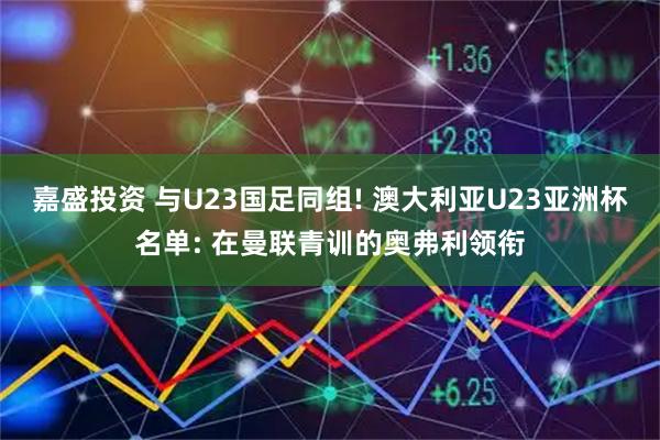 嘉盛投资 与U23国足同组! 澳大利亚U23亚洲杯名单: 在曼联青训的奥弗利领衔