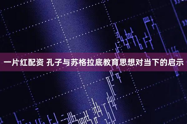 一片红配资 孔子与苏格拉底教育思想对当下的启示