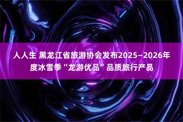 人人生 黑龙江省旅游协会发布2025—2026年度冰雪季“龙游优品”品质旅行产品