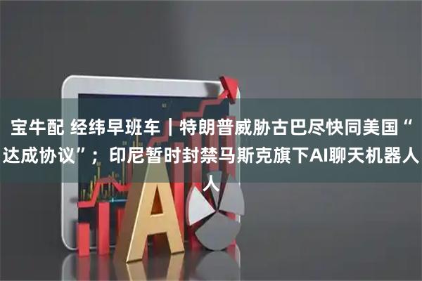 宝牛配 经纬早班车｜特朗普威胁古巴尽快同美国“达成协议”；印尼暂时封禁马斯克旗下AI聊天机器人