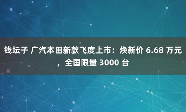 钱坛子 广汽本田新款飞度上市：焕新价 6.68 万元，全国限量 3000 台