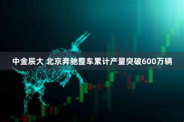 中金辰大 北京奔驰整车累计产量突破600万辆