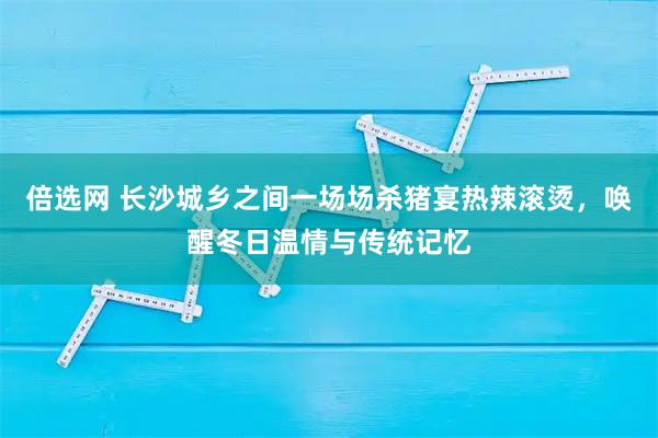 倍选网 长沙城乡之间一场场杀猪宴热辣滚烫，唤醒冬日温情与传统记忆