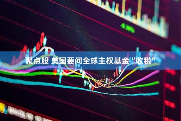 聚点股 美国要问全球主权基金“收税”