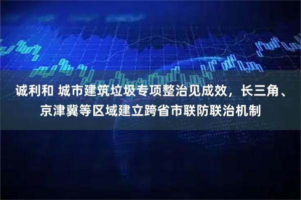 诚利和 城市建筑垃圾专项整治见成效，长三角、京津冀等区域建立跨省市联防联治机制