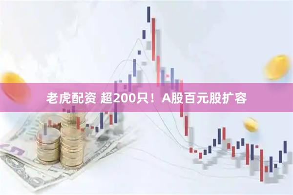 老虎配资 超200只！A股百元股扩容