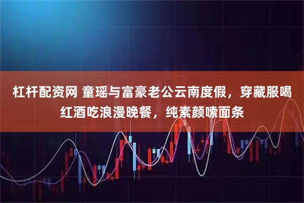 杠杆配资网 童瑶与富豪老公云南度假，穿藏服喝红酒吃浪漫晚餐，纯素颜嗦面条