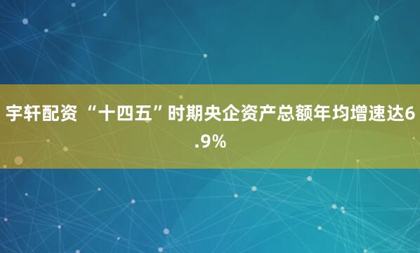 宇轩配资 “十四五”时期央企资产总额年均增速达6.9%