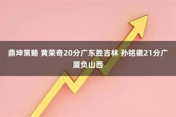 鼎坤策略 黄荣奇20分广东胜吉林 孙铭徽21分广厦负山西