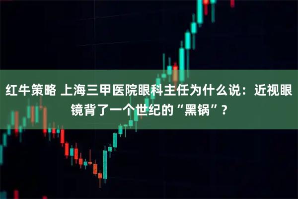 红牛策略 上海三甲医院眼科主任为什么说：近视眼镜背了一个世纪的“黑锅”？