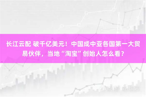 长江云配 破千亿美元！中国成中亚各国第一大贸易伙伴，当地“淘宝”创始人怎么看？