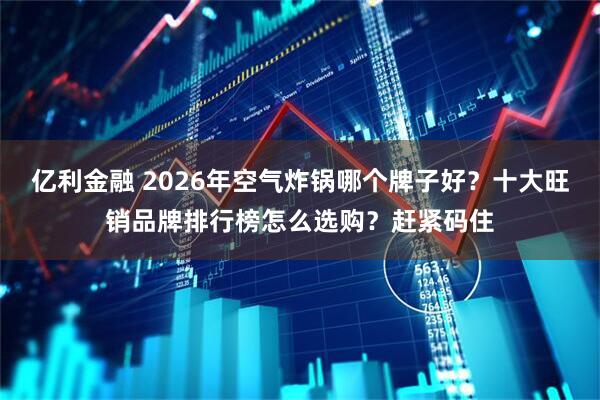 亿利金融 2026年空气炸锅哪个牌子好？十大旺销品牌排行榜怎么选购？赶紧码住