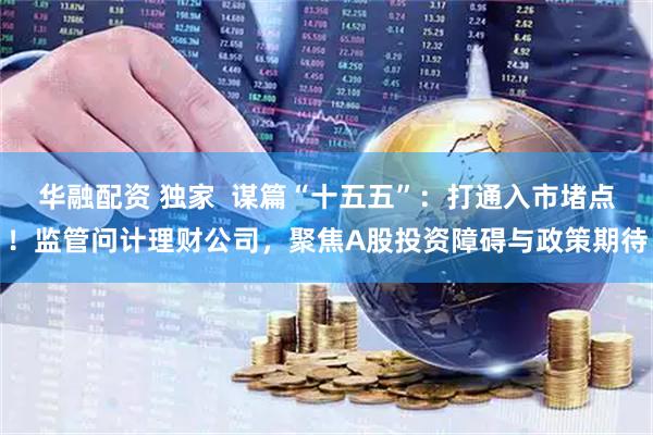 华融配资 独家  谋篇“十五五”：打通入市堵点！监管问计理财公司，聚焦A股投资障碍与政策期待
