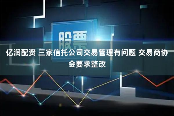亿润配资 三家信托公司交易管理有问题 交易商协会要求整改