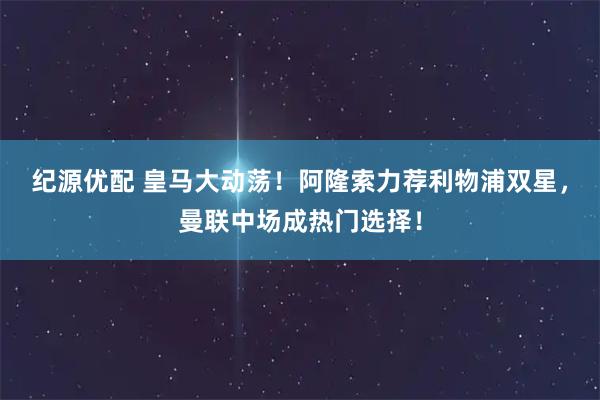 纪源优配 皇马大动荡！阿隆索力荐利物浦双星，曼联中场成热门选择！