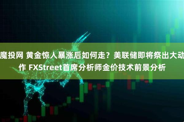 魔投网 黄金惊人暴涨后如何走？美联储即将祭出大动作 FXStreet首席分析师金价技术前景分析