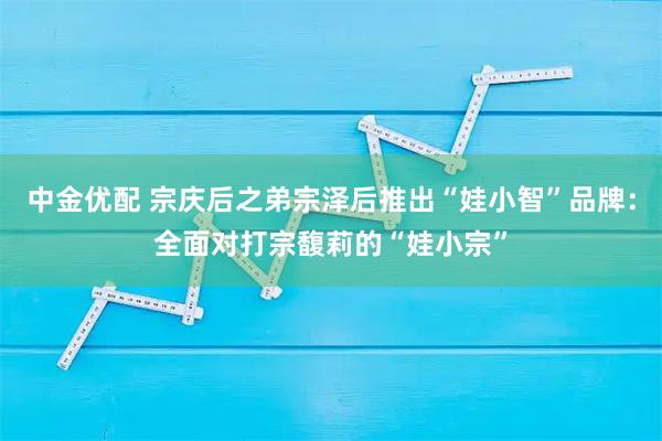 中金优配 宗庆后之弟宗泽后推出“娃小智”品牌：全面对打宗馥莉的“娃小宗”